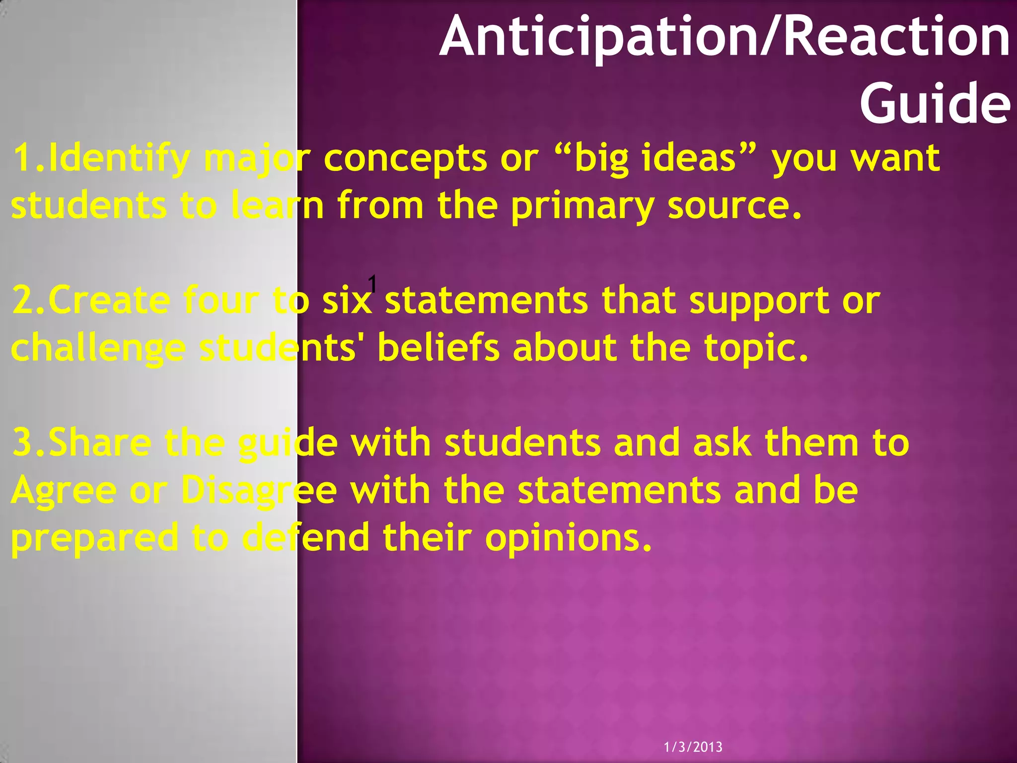 Anticipation/Reaction
                                      Guide
1.Identify major concepts or “big ideas” you want
students to learn from the primary source.
                   1
2.Create four to six statements that support or
challenge students' beliefs about the topic.

3.Share the guide with students and ask them to
Agree or Disagree with the statements and be
prepared to defend their opinions.




                                   1/3/2013
 