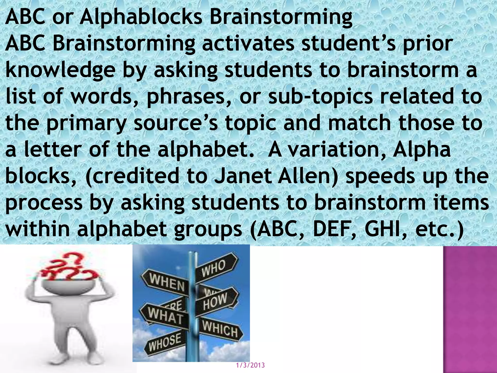 ABC or Alphablocks Brainstorming
ABC Brainstorming activates student’s prior
knowledge by asking students to brainstorm a
list of words, phrases, or sub-topics related to
the primary source’s topic and match those to
a letter of the alphabet. A variation, Alpha
blocks, (credited to Janet Allen) speeds up the
process by asking students to brainstorm items
within alphabet groups (ABC, DEF, GHI, etc.)




                      1/3/2013
 