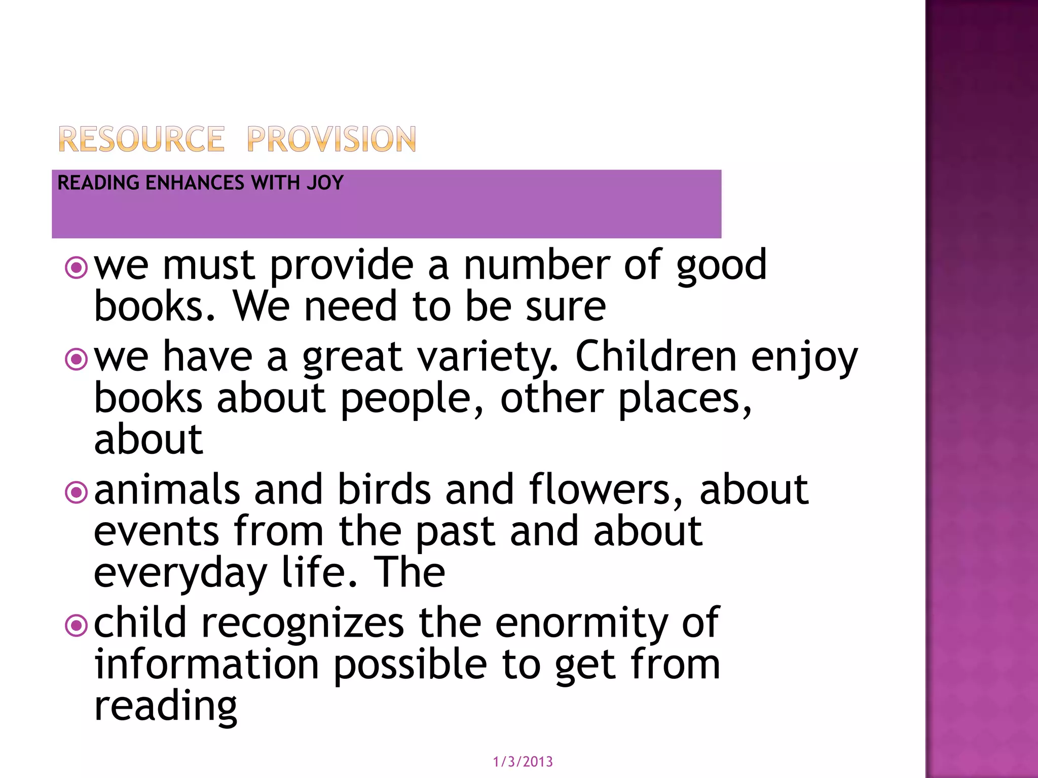 READING ENHANCES WITH JOY



 we  must provide a number of good
  books. We need to be sure
 we have a great variety. Children enjoy
  books about people, other places,
  about
 animals and birds and flowers, about
  events from the past and about
  everyday life. The
 child recognizes the enormity of
  information possible to get from
  reading
                            1/3/2013
 