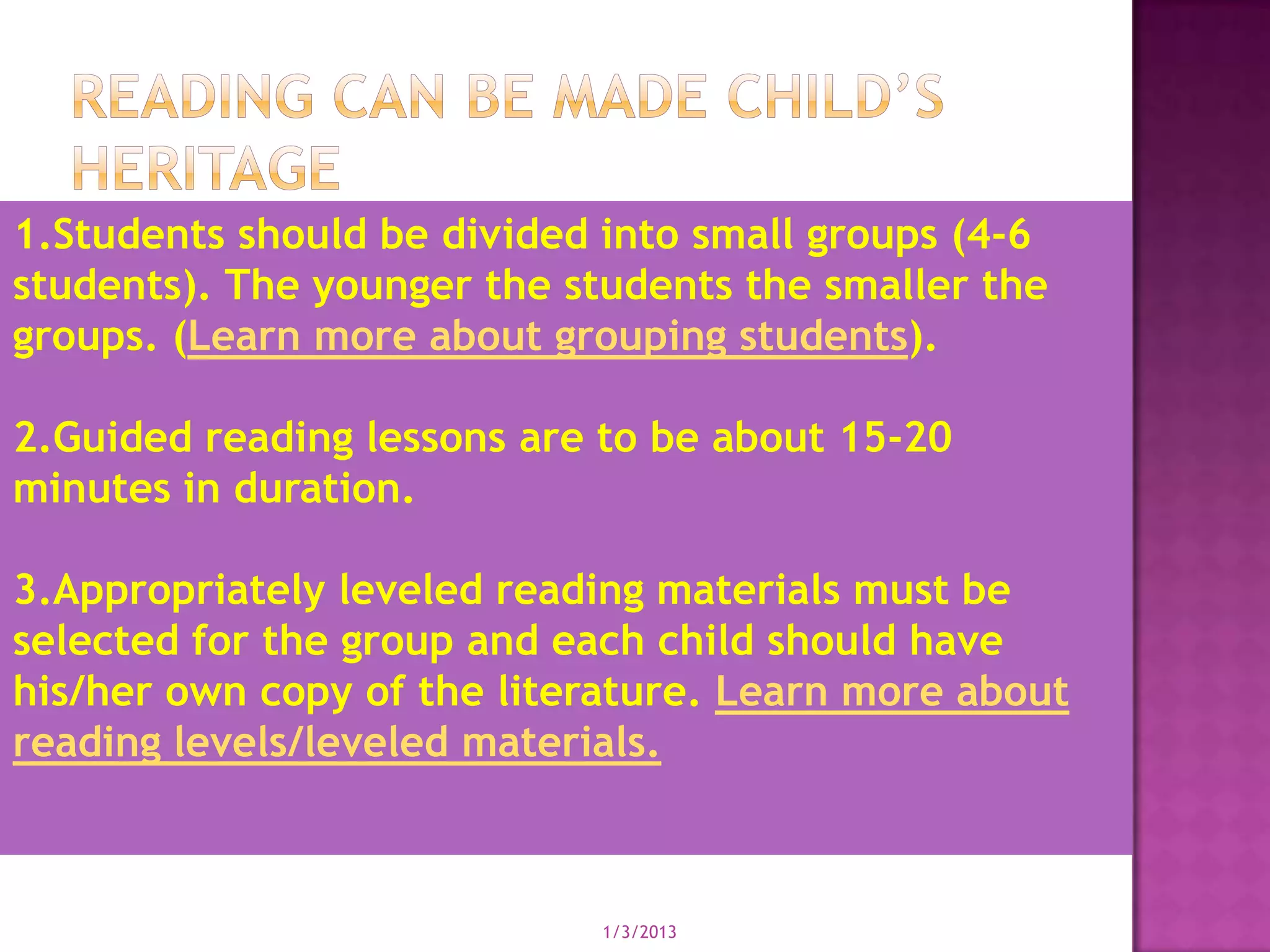 1.Students should be divided into small groups (4-6
students). The younger the students the smaller the
groups. (Learn more about grouping students).

2.Guided reading lessons are to be about 15-20
minutes in duration.

3.Appropriately leveled reading materials must be
selected for the group and each child should have
his/her own copy of the literature. Learn more about
reading levels/leveled materials.



                             1/3/2013
 