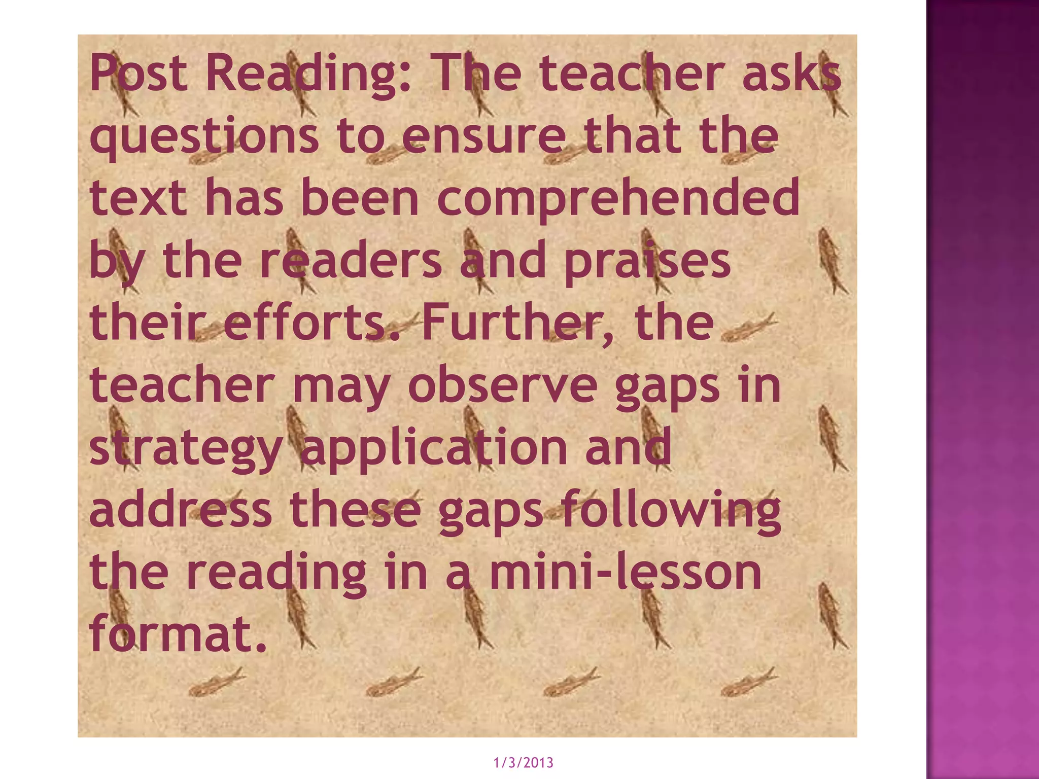 Post Reading: The teacher asks
questions to ensure that the
text has been comprehended
by the readers and praises
their efforts. Further, the
teacher may observe gaps in
strategy application and
address these gaps following
the reading in a mini-lesson
format.

                1/3/2013
 