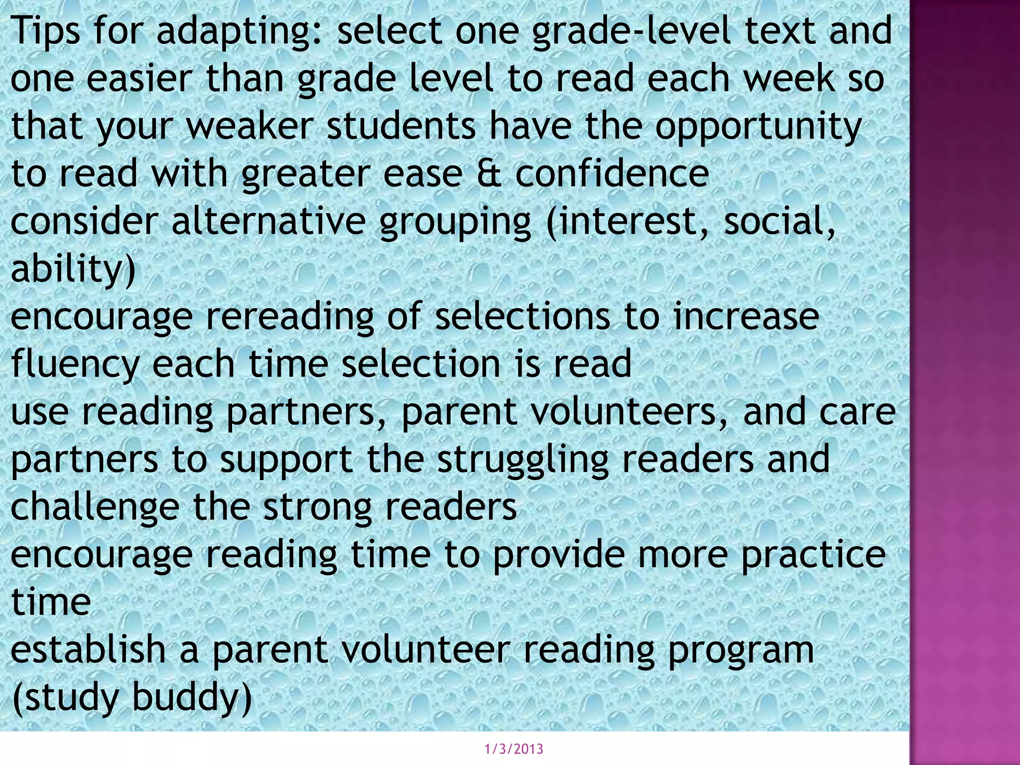 Tips for adapting: select one grade-level text and
one easier than grade level to read each week so
that your weaker students have the opportunity
to read with greater ease & confidence
consider alternative grouping (interest, social,
ability)
encourage rereading of selections to increase
fluency each time selection is read
use reading partners, parent volunteers, and care
partners to support the struggling readers and
challenge the strong readers
encourage reading time to provide more practice
time
establish a parent volunteer reading program
(study buddy)
                          1/3/2013
 