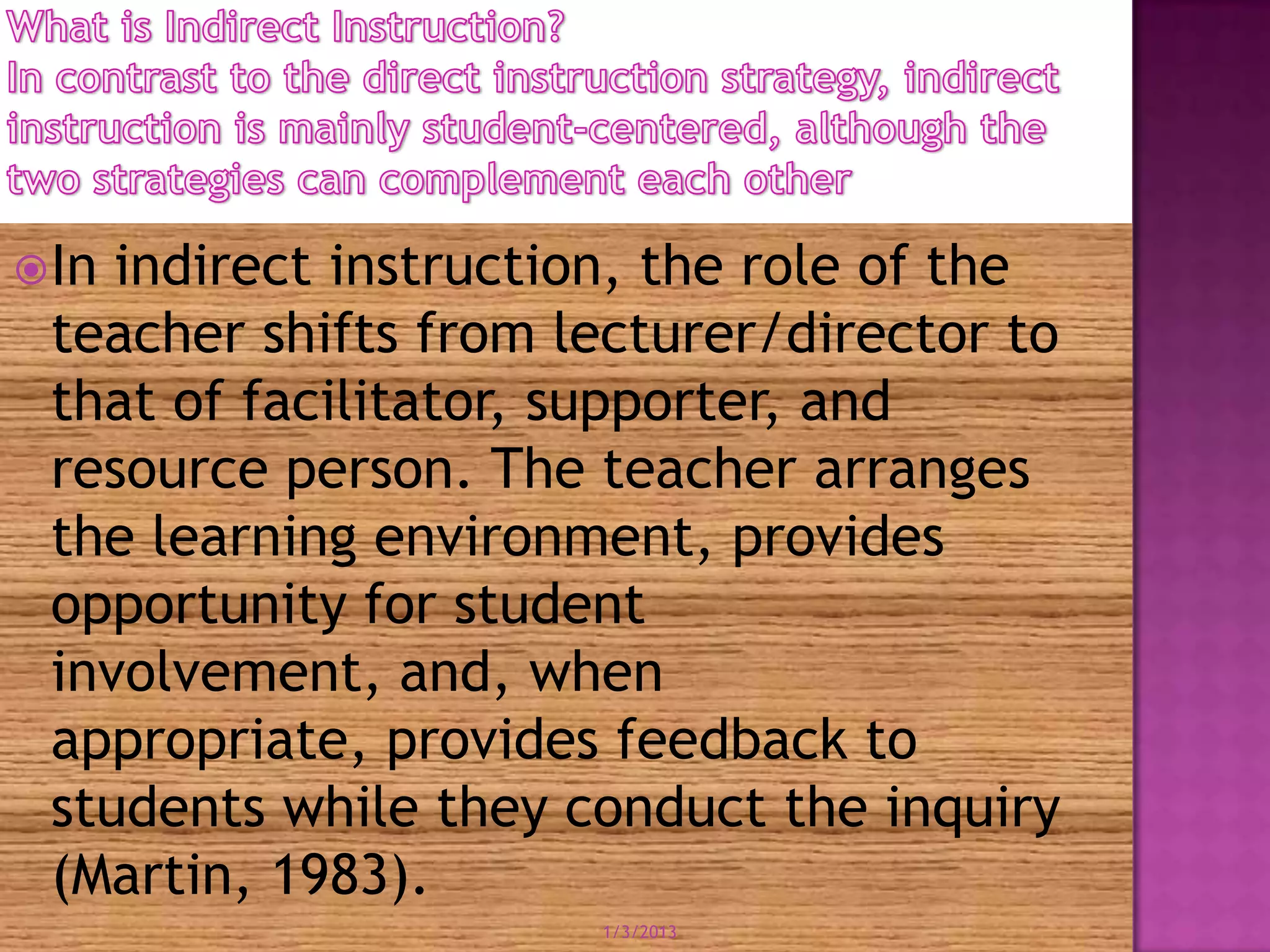  Inindirect instruction, the role of the
 teacher shifts from lecturer/director to
 that of facilitator, supporter, and
 resource person. The teacher arranges
 the learning environment, provides
 opportunity for student
 involvement, and, when
 appropriate, provides feedback to
 students while they conduct the inquiry
 (Martin, 1983).
                      1/3/2013
 