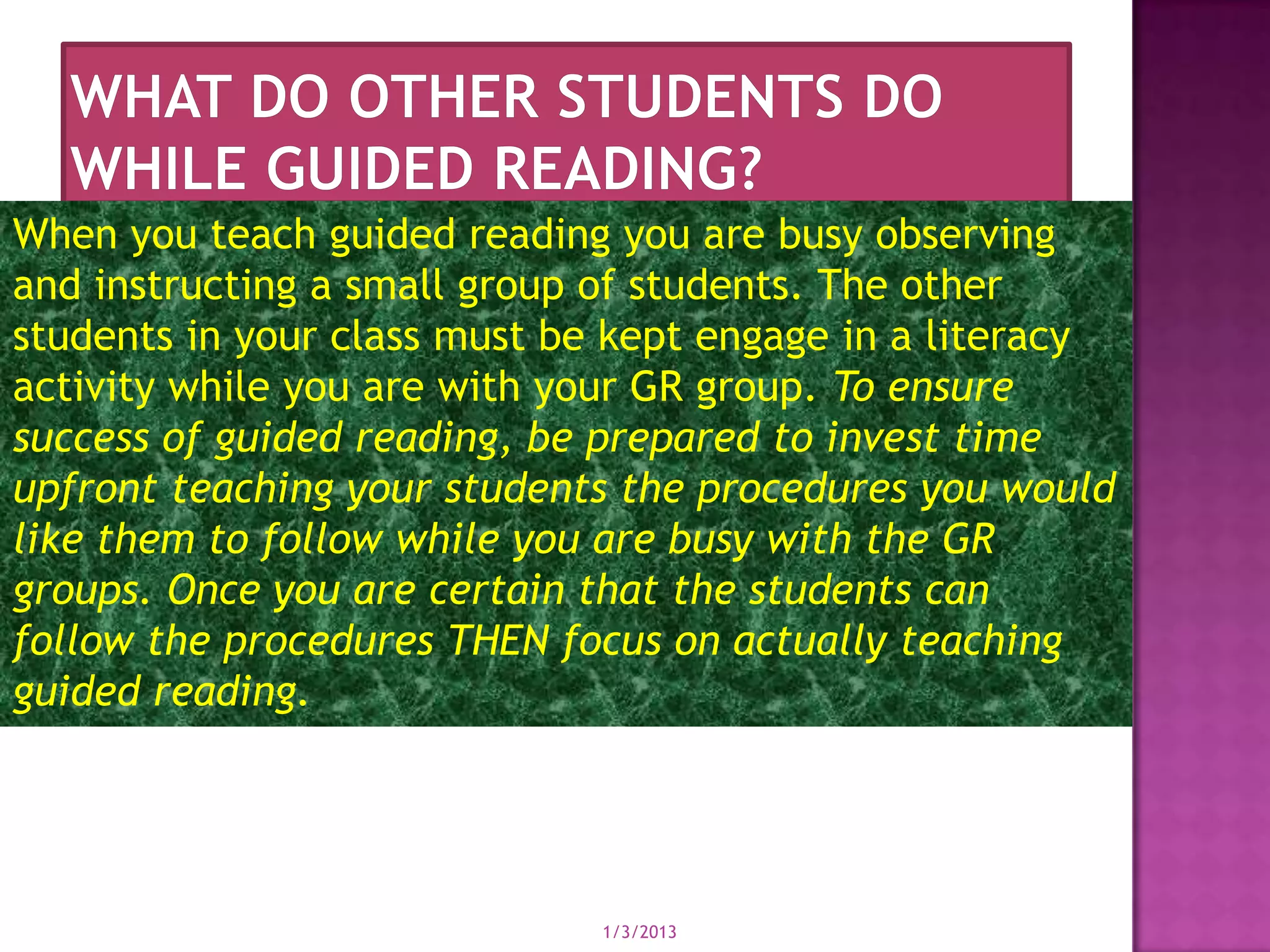 When you teach guided reading you are busy observing
and instructing a small group of students. The other
students in your class must be kept engage in a literacy
activity while you are with your GR group. To ensure
success of guided reading, be prepared to invest time
upfront teaching your students the procedures you would
like them to follow while you are busy with the GR
groups. Once you are certain that the students can
follow the procedures THEN focus on actually teaching
guided reading.




                             1/3/2013
 