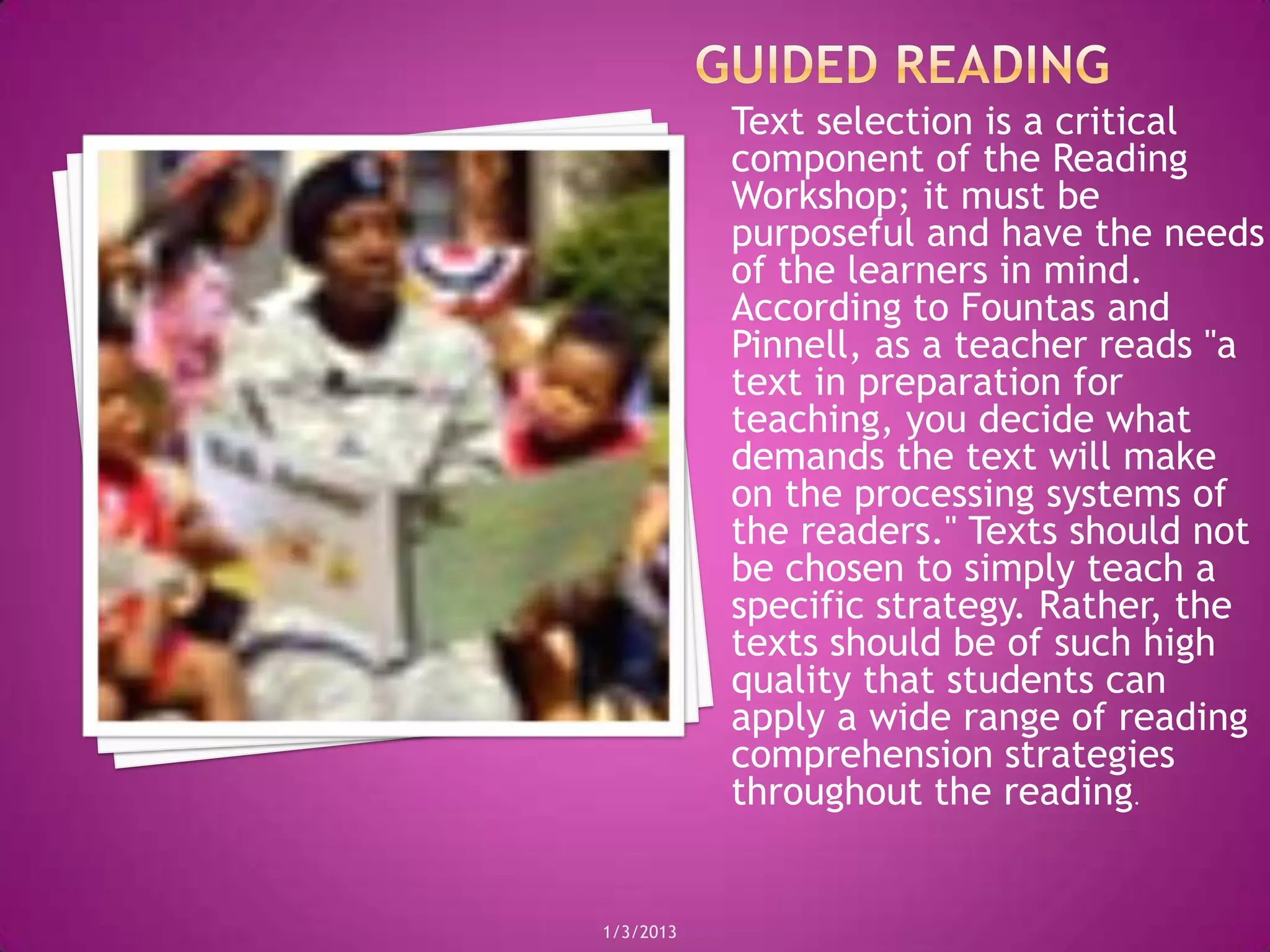 Text selection is a critical
           component of the Reading
           Workshop; it must be
           purposeful and have the needs
           of the learners in mind.
           According to Fountas and
           Pinnell, as a teacher reads "a
           text in preparation for
           teaching, you decide what
           demands the text will make
           on the processing systems of
           the readers." Texts should not
           be chosen to simply teach a
           specific strategy. Rather, the
           texts should be of such high
           quality that students can
           apply a wide range of reading
           comprehension strategies
           throughout the reading.


1/3/2013
 