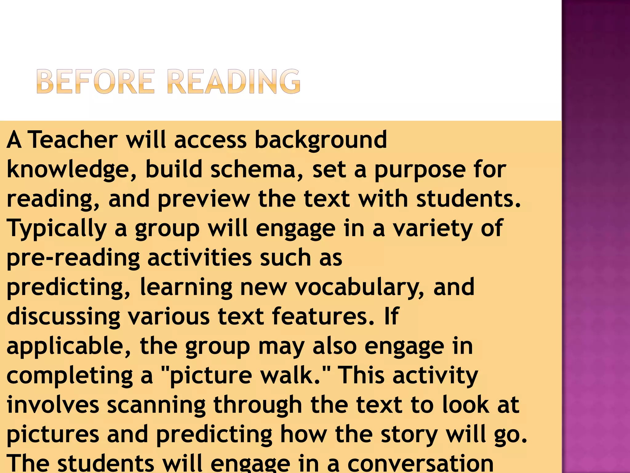 A Teacher will access background
knowledge, build schema, set a purpose for
reading, and preview the text with students.
Typically a group will engage in a variety of
pre-reading activities such as
predicting, learning new vocabulary, and
discussing various text features. If
applicable, the group may also engage in
completing a "picture walk." This activity
involves scanning through the text to look at
pictures and predicting how the story will go.
The students will engage in a conversation
                         1/3/2013
 