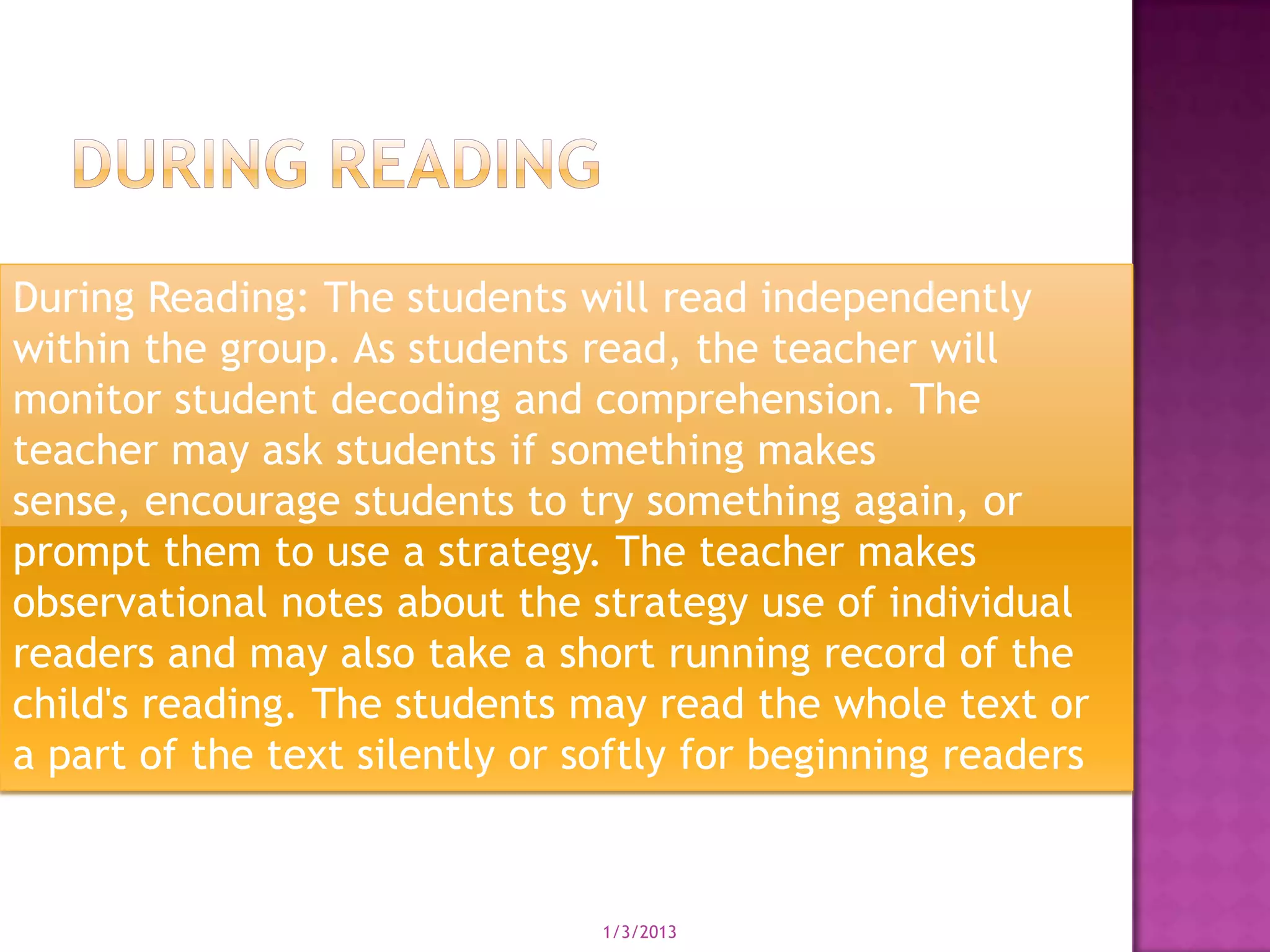 During Reading: The students will read independently
within the group. As students read, the teacher will
monitor student decoding and comprehension. The
teacher may ask students if something makes
sense, encourage students to try something again, or
prompt them to use a strategy. The teacher makes
observational notes about the strategy use of individual
readers and may also take a short running record of the
child's reading. The students may read the whole text or
a part of the text silently or softly for beginning readers


                                1/3/2013
 