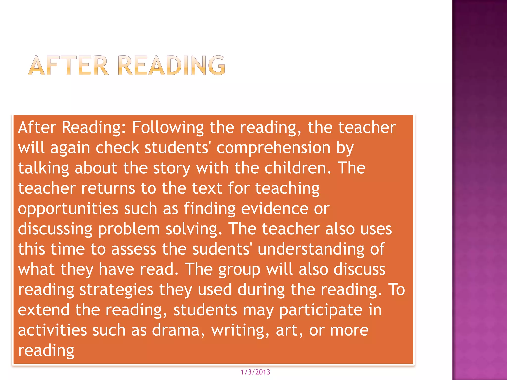 After Reading: Following the reading, the teacher
will again check students' comprehension by
talking about the story with the children. The
teacher returns to the text for teaching
opportunities such as finding evidence or
discussing problem solving. The teacher also uses
this time to assess the sudents' understanding of
what they have read. The group will also discuss
reading strategies they used during the reading. To
extend the reading, students may participate in
activities such as drama, writing, art, or more
reading
                             1/3/2013
 