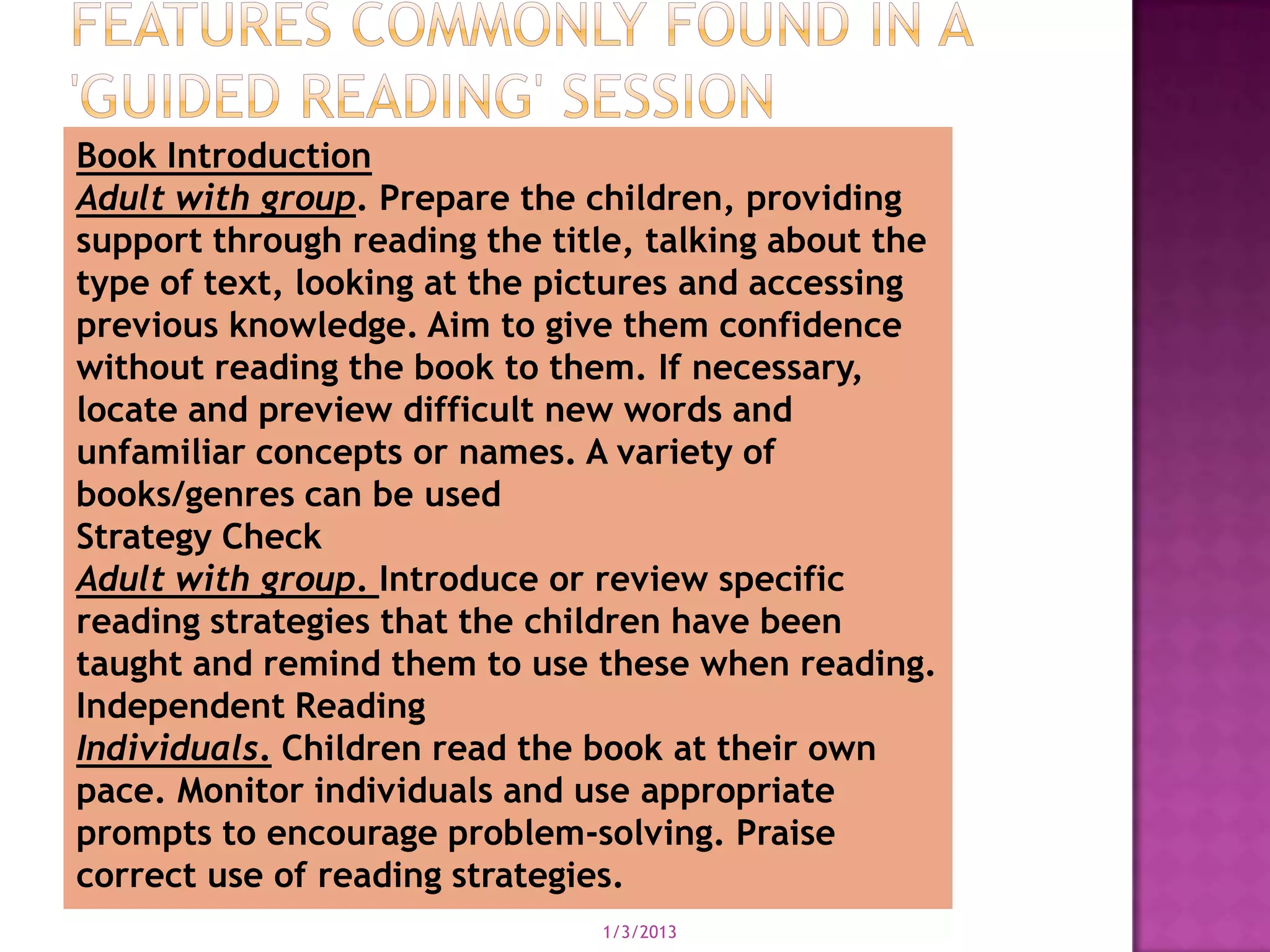 Book Introduction
Adult with group. Prepare the children, providing
support through reading the title, talking about the
type of text, looking at the pictures and accessing
previous knowledge. Aim to give them confidence
without reading the book to them. If necessary,
locate and preview difficult new words and
unfamiliar concepts or names. A variety of
books/genres can be used
Strategy Check
Adult with group. Introduce or review specific
reading strategies that the children have been
taught and remind them to use these when reading.
Independent Reading
Individuals. Children read the book at their own
pace. Monitor individuals and use appropriate
prompts to encourage problem-solving. Praise
correct use of reading strategies.
                               1/3/2013
 