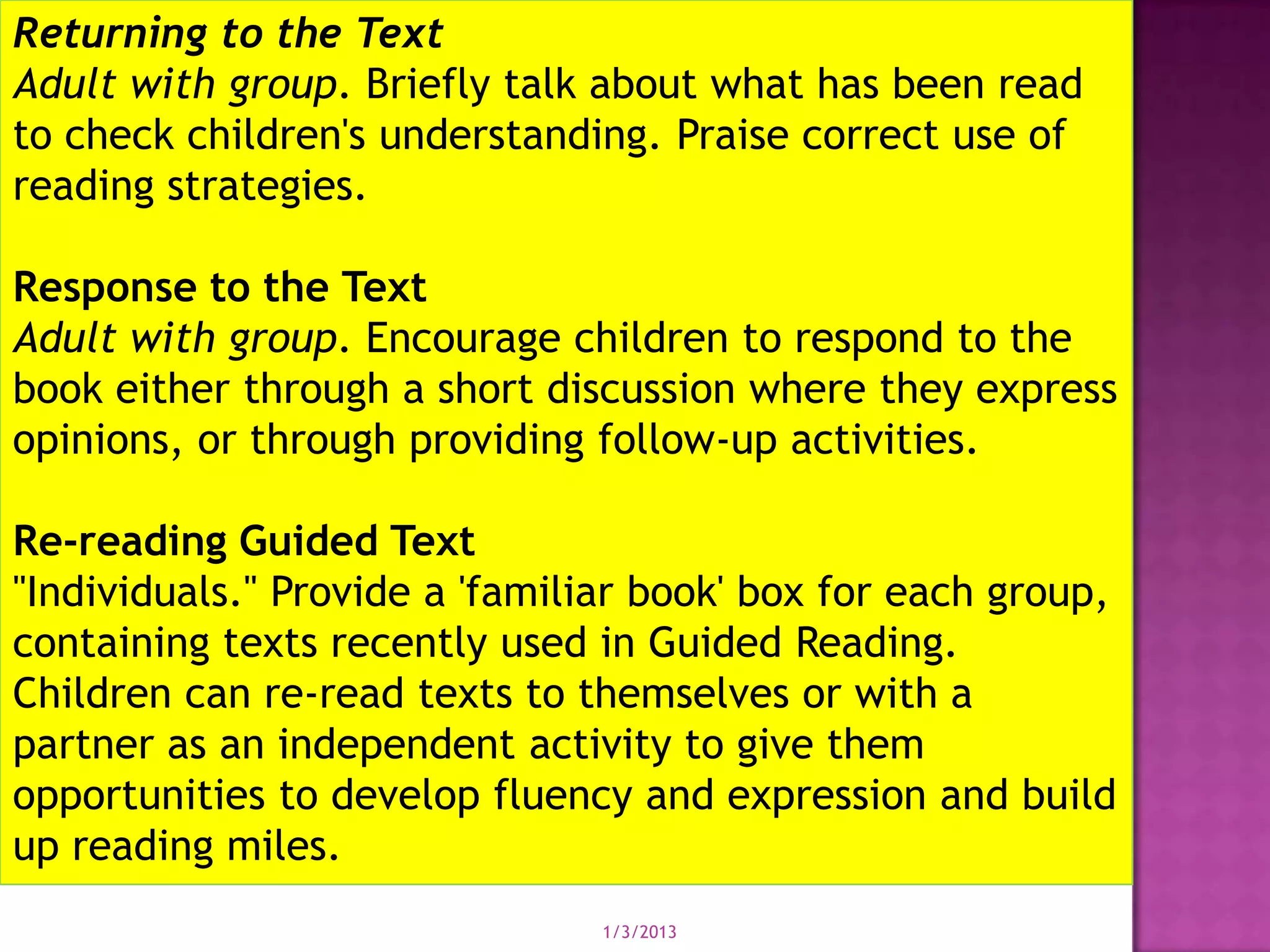 Returning to the Text
Adult with group. Briefly talk about what has been read
to check children's understanding. Praise correct use of
reading strategies.

Response to the Text
Adult with group. Encourage children to respond to the
book either through a short discussion where they express
opinions, or through providing follow-up activities.

Re-reading Guided Text
"Individuals." Provide a 'familiar book' box for each group,
containing texts recently used in Guided Reading.
Children can re-read texts to themselves or with a
partner as an independent activity to give them
opportunities to develop fluency and expression and build
up reading miles.
                                1/3/2013
 