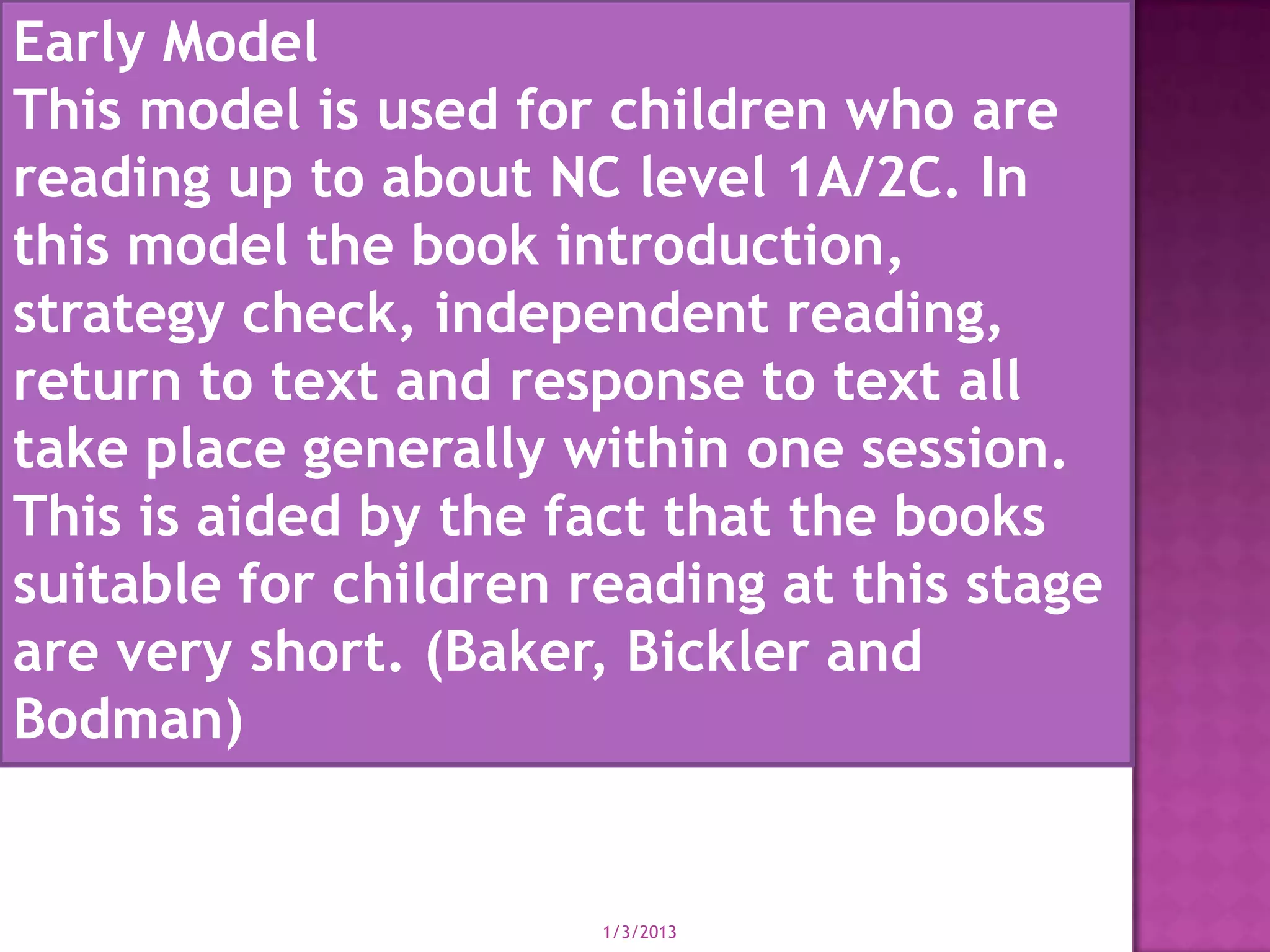 Early Model
This model is used for children who are
reading up to about NC level 1A/2C. In
this model the book introduction,
strategy check, independent reading,
return to text and response to text all
take place generally within one session.
This is aided by the fact that the books
suitable for children reading at this stage
are very short. (Baker, Bickler and
Bodman)


                       1/3/2013
 