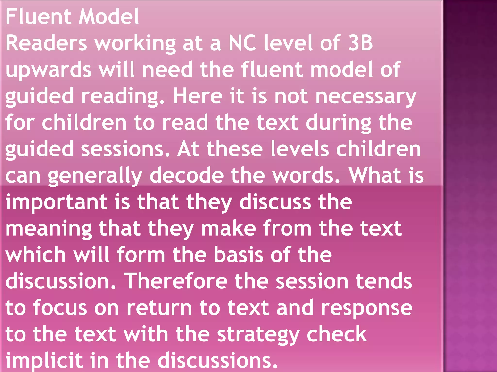 Fluent Model
Readers working at a NC level of 3B
upwards will need the fluent model of
guided reading. Here it is not necessary
for children to read the text during the
guided sessions. At these levels children
can generally decode the words. What is
important is that they discuss the
meaning that they make from the text
which will form the basis of the
discussion. Therefore the session tends
to focus on return to text and response
to the text with the strategy check
implicit in the discussions.
                      1/3/2013
 