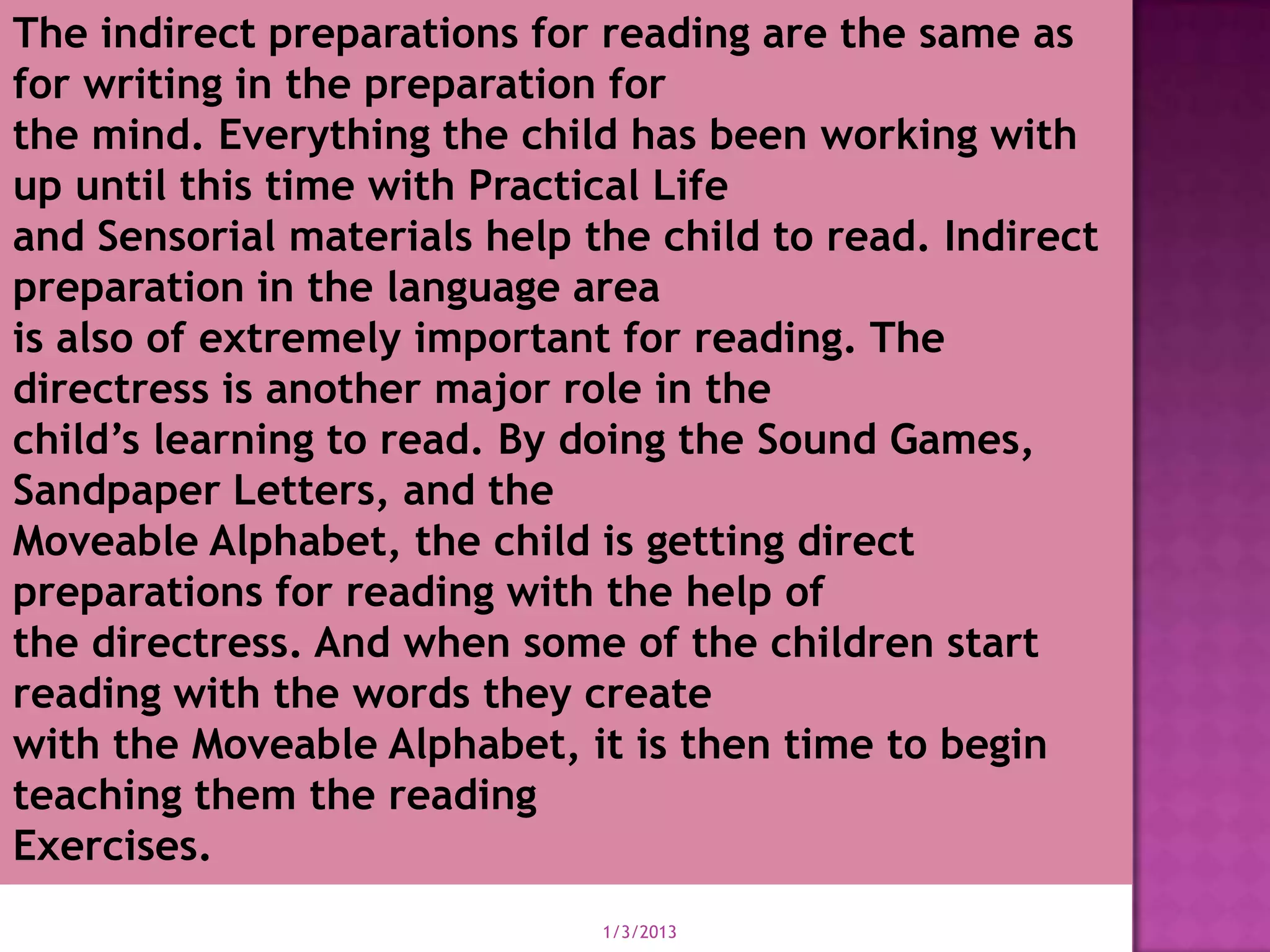 The indirect preparations for reading are the same as
for writing in the preparation for
the mind. Everything the child has been working with
up until this time with Practical Life
and Sensorial materials help the child to read. Indirect
preparation in the language area
is also of extremely important for reading. The
directress is another major role in the
child’s learning to read. By doing the Sound Games,
Sandpaper Letters, and the
Moveable Alphabet, the child is getting direct
preparations for reading with the help of
the directress. And when some of the children start
reading with the words they create
with the Moveable Alphabet, it is then time to begin
teaching them the reading
Exercises.
                              1/3/2013
 