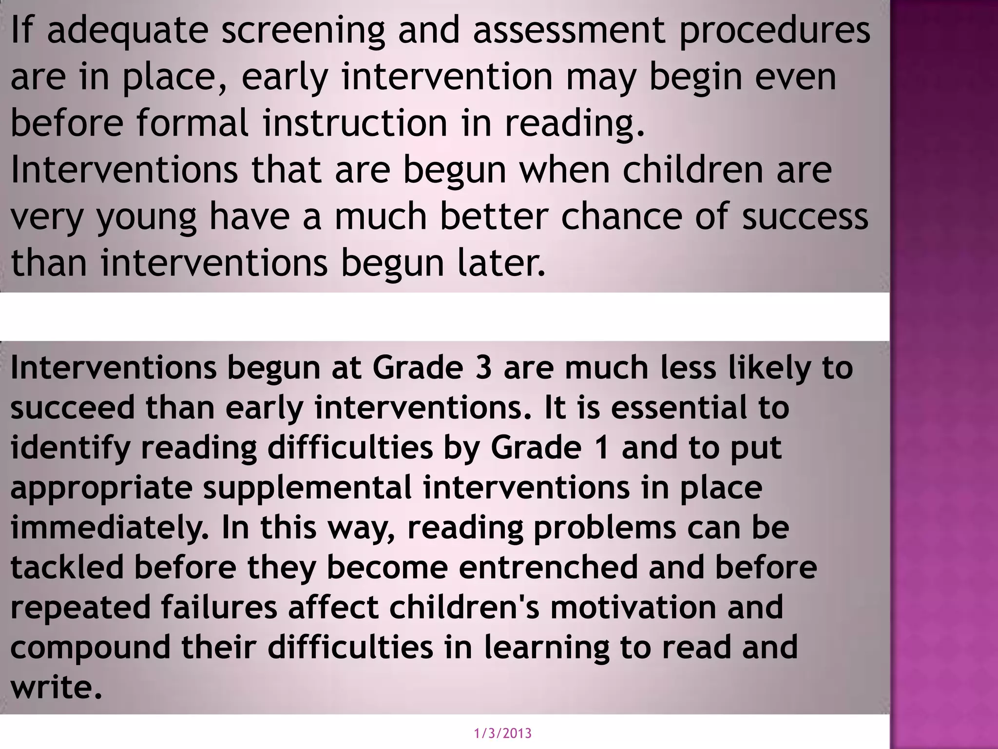 If adequate screening and assessment procedures
are in place, early intervention may begin even
before formal instruction in reading.
Interventions that are begun when children are
very young have a much better chance of success
than interventions begun later.

Interventions begun at Grade 3 are much less likely to
succeed than early interventions. It is essential to
identify reading difficulties by Grade 1 and to put
appropriate supplemental interventions in place
immediately. In this way, reading problems can be
tackled before they become entrenched and before
repeated failures affect children's motivation and
compound their difficulties in learning to read and
write.
                             1/3/2013
 