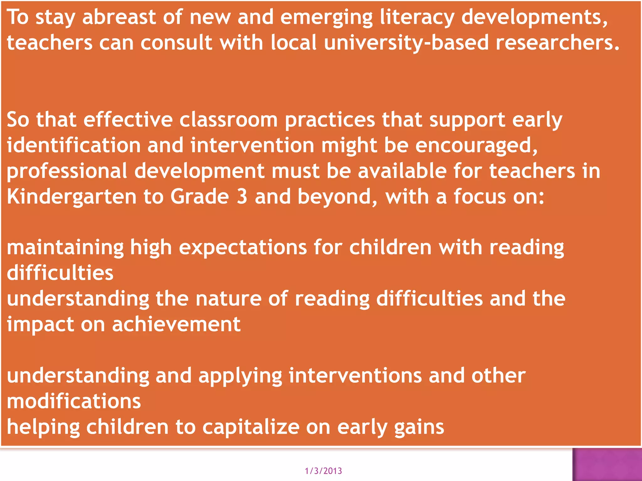 To stay abreast of new and emerging literacy developments,
teachers can consult with local university-based researchers.


So that effective classroom practices that support early
identification and intervention might be encouraged,
professional development must be available for teachers in
Kindergarten to Grade 3 and beyond, with a focus on:

maintaining high expectations for children with reading
difficulties
understanding the nature of reading difficulties and the
impact on achievement

understanding and applying interventions and other
modifications
helping children to capitalize on early gains
                             1/3/2013
 
