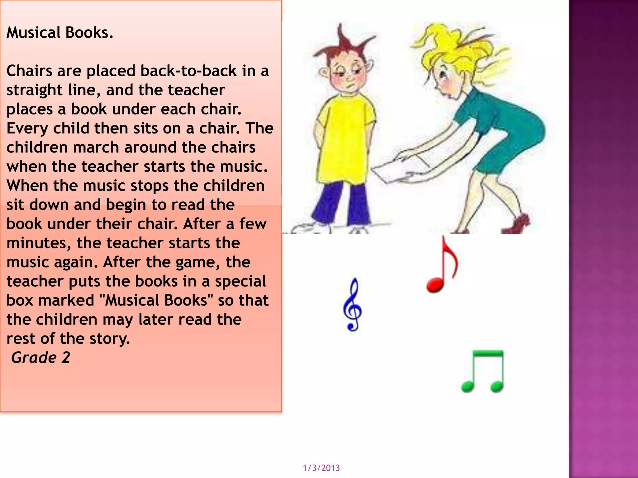 Musical Books.

Chairs are placed back-to-back in a
straight line, and the teacher
places a book under each chair.
Every child then sits on a chair. The
children march around the chairs
when the teacher starts the music.
When the music stops the children
sit down and begin to read the
book under their chair. After a few
minutes, the teacher starts the
music again. After the game, the
teacher puts the books in a special
box marked "Musical Books" so that
the children may later read the
rest of the story.
 Grade 2




                                        1/3/2013
 