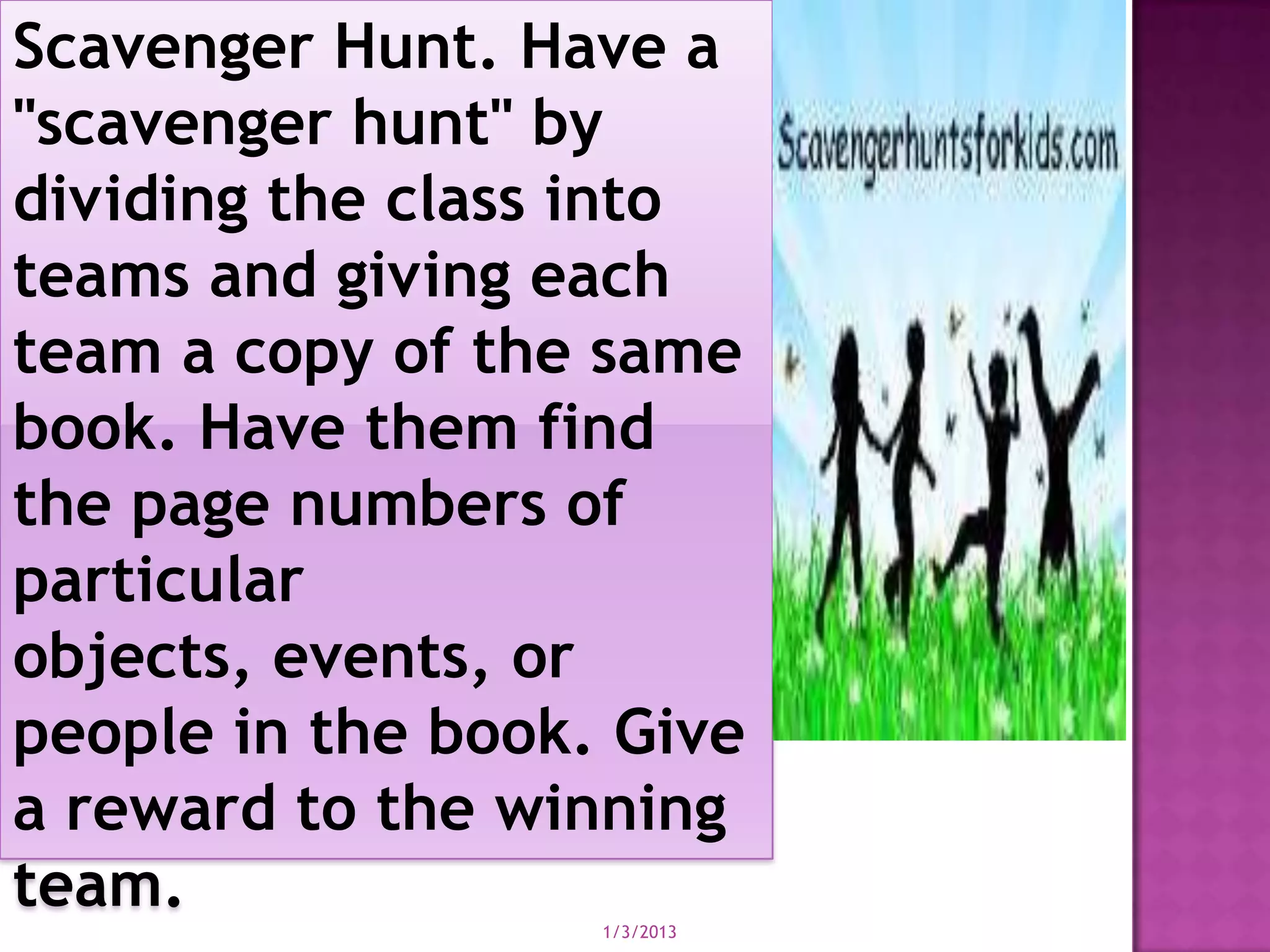 Scavenger Hunt. Have a
"scavenger hunt" by
dividing the class into
teams and giving each
team a copy of the same
book. Have them find
the page numbers of
particular
objects, events, or
people in the book. Give
a reward to the winning
team.
                   1/3/2013
 