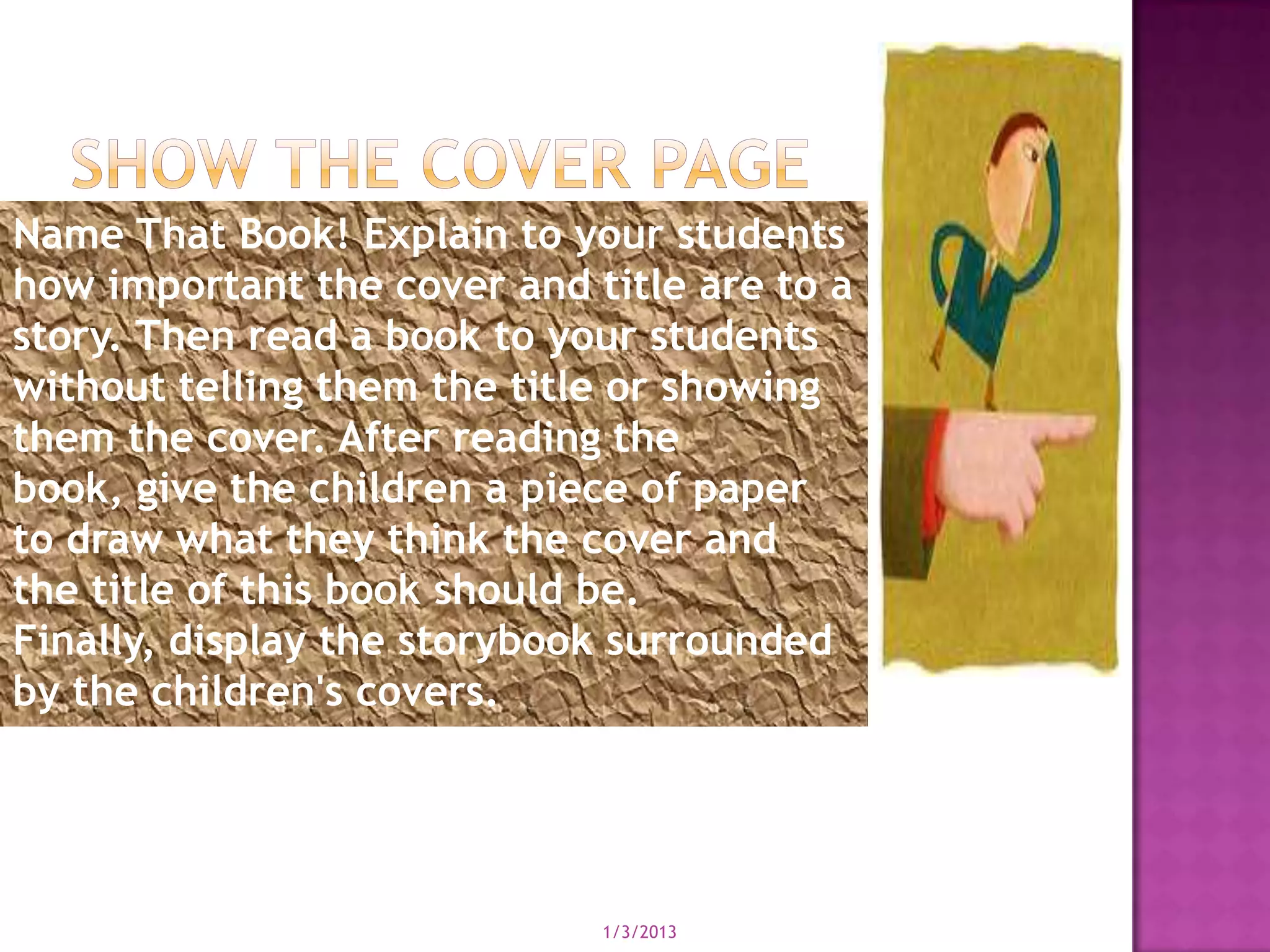 Name That Book! Explain to your students
how important the cover and title are to a
story. Then read a book to your students
without telling them the title or showing
them the cover. After reading the
book, give the children a piece of paper
to draw what they think the cover and
the title of this book should be.
Finally, display the storybook surrounded
by the children's covers.




                             1/3/2013
 