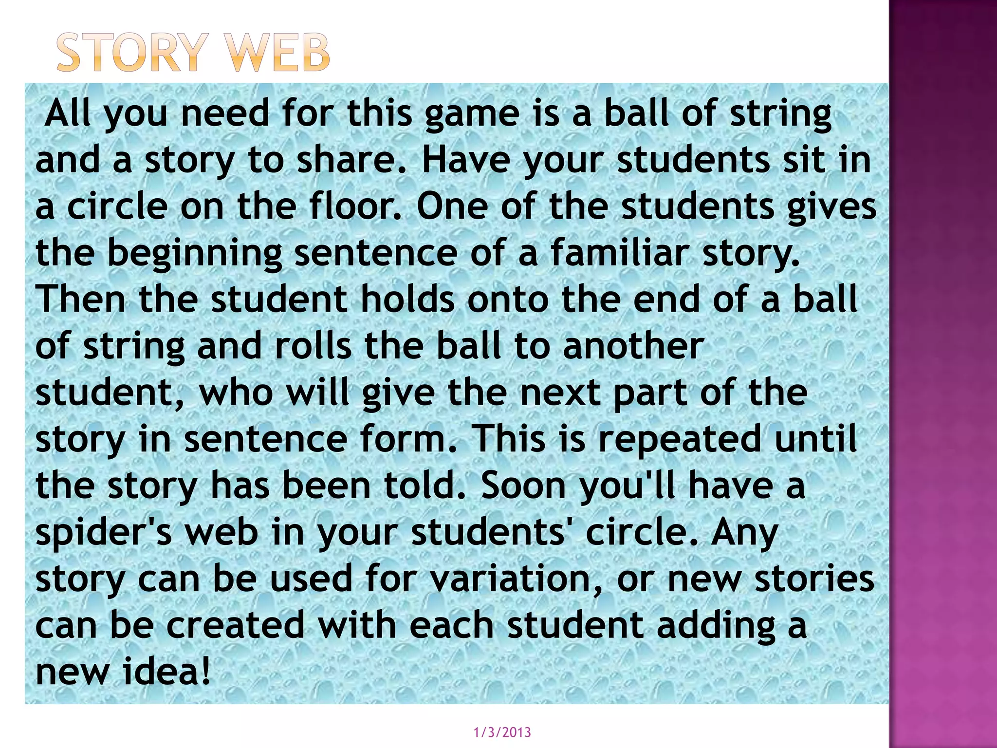 All you need for this game is a ball of string
and a story to share. Have your students sit in
a circle on the floor. One of the students gives
the beginning sentence of a familiar story.
Then the student holds onto the end of a ball
of string and rolls the ball to another
student, who will give the next part of the
story in sentence form. This is repeated until
the story has been told. Soon you'll have a
spider's web in your students' circle. Any
story can be used for variation, or new stories
can be created with each student adding a
new idea!
                        1/3/2013
 