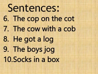 Sentences:
6. The cop on the cot
7. The cow with a cob
8. He got a log
9. The boys jog
10.Socks in a box
 