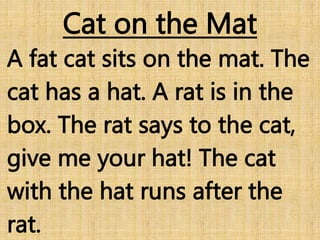 Cat on the Mat
A fat cat sits on the mat. The
cat has a hat. A rat is in the
box. The rat says to the cat,
give me your hat! The cat
with the hat runs after the
rat.
 