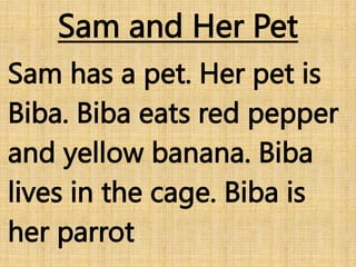 Sam and Her Pet
Sam has a pet. Her pet is
Biba. Biba eats red pepper
and yellow banana. Biba
lives in the cage. Biba is
her parrot
 