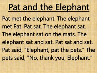 Pat and the Elephant
Pat met the elephant. The elephant
met Pat. Pat sat. The elephant sat.
The elephant sat on the mats. The
elephant sat and sat. Pat sat and sat.
Pat said, "Elephant, pat the pets." The
pets said, "No, thank you, Elephant."
 