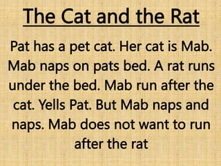 The Cat and the Rat
Pat has a pet cat. Her cat is Mab.
Mab naps on pats bed. A rat runs
under the bed. Mab run after the
cat. Yells Pat. But Mab naps and
naps. Mab does not want to run
after the rat
 