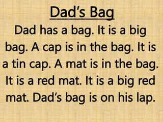 Dad’s Bag
Dad has a bag. It is a big
bag. A cap is in the bag. It is
a tin cap. A mat is in the bag.
It is a red mat. It is a big red
mat. Dad’s bag is on his lap.
 