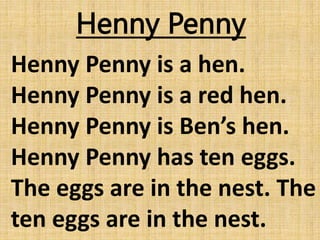 Henny Penny
Henny Penny is a hen.
Henny Penny is a red hen.
Henny Penny is Ben’s hen.
Henny Penny has ten eggs.
The eggs are in the nest. The
ten eggs are in the nest.
 