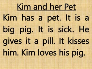 Kim and her Pet
Kim has a pet. It is a
big pig. It is sick. He
gives it a pill. It kisses
him. Kim loves his pig.
 