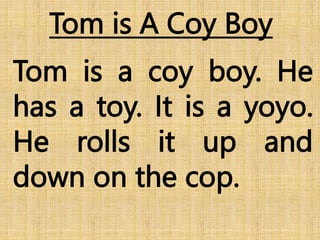 Tom is A Coy Boy
Tom is a coy boy. He
has a toy. It is a yoyo.
He rolls it up and
down on the cop.
 