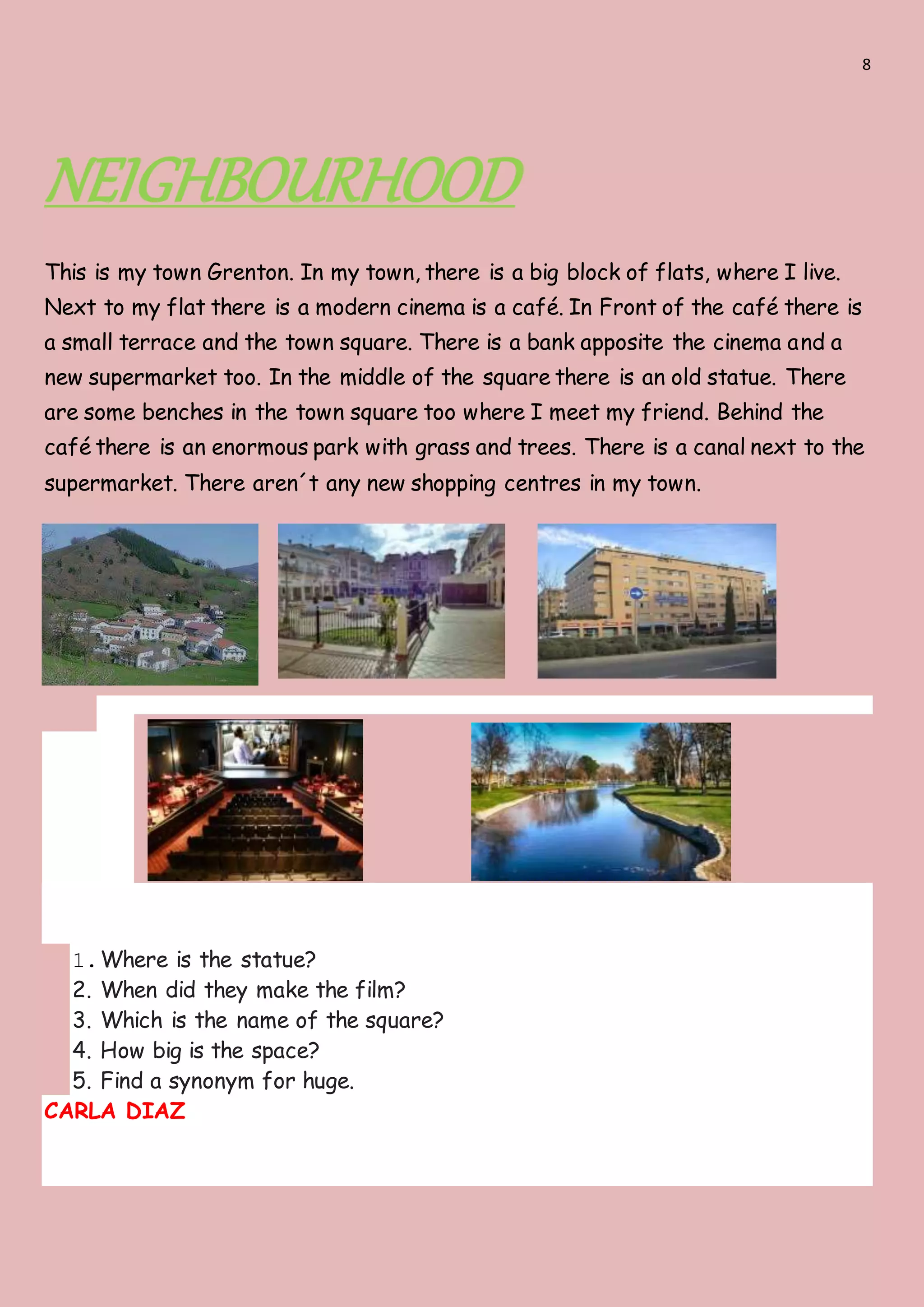 8
NEIGHBOURHOOD
This is my town Grenton. In my town, there is a big block of flats, where I live.
Next to my flat there is a modern cinema is a café. In Front of the café there is
a small terrace and the town square. There is a bank apposite the cinema and a
new supermarket too. In the middle of the square there is an old statue. There
are some benches in the town square too where I meet my friend. Behind the
café there is an enormous park with grass and trees. There is a canal next to the
supermarket. There aren´t any new shopping centres in my town.
1.Where is the statue?
2. When did they make the film?
3. Which is the name of the square?
4. How big is the space?
5. Find a synonym for huge.
CARLA DIAZ
 