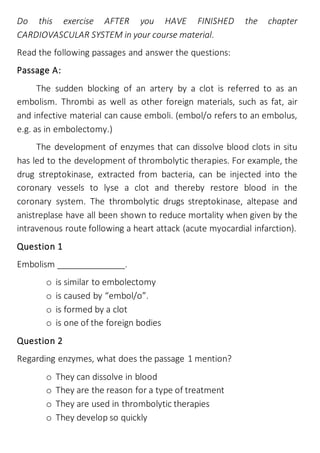 Do this exercise AFTER you HAVE FINISHED the chapter
CARDIOVASCULAR SYSTEM in your course material.
Read the following passages and answer the questions:
Passage A:
The sudden blocking of an artery by a clot is referred to as an
embolism. Thrombi as well as other foreign materials, such as fat, air
and infective material can cause emboli. (embol/o refers to an embolus,
e.g. as in embolectomy.)
The development of enzymes that can dissolve blood clots in situ
has led to the development of thrombolytic therapies. For example, the
drug streptokinase, extracted from bacteria, can be injected into the
coronary vessels to lyse a clot and thereby restore blood in the
coronary system. The thrombolytic drugs streptokinase, altepase and
anistreplase have all been shown to reduce mortality when given by the
intravenous route following a heart attack (acute myocardial infarction).
Question 1
Embolism ______________.
o is similar to embolectomy
o is caused by “embol/o”.
o is formed by a clot
o is one of the foreign bodies
Question 2
Regarding enzymes, what does the passage 1 mention?
o They can dissolve in blood
o They are the reason for a type of treatment
o They are used in thrombolytic therapies
o They develop so quickly
 