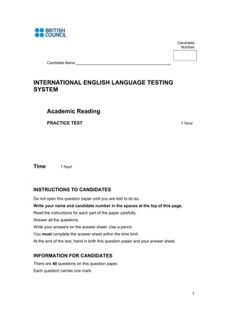 Candidate
                                                                                    Number



       Candidate Name ______________________________________________




INTERNATIONAL ENGLISH LANGUAGE TESTING
SYSTEM


       Academic Reading
       PRACTICE TEST                                                               1 hour




Time           1 hour




INSTRUCTIONS TO CANDIDATES
Do not open this question paper until you are told to do so.
Write your name and candidate number in the spaces at the top of this page.
Read the instructions for each part of the paper carefully.
Answer all the questions.
Write your answers on the answer sheet. Use a pencil.
You must complete the answer sheet within the time limit.
At the end of the test, hand in both this question paper and your answer sheet.


INFORMATION FOR CANDIDATES
There are 40 questions on this question paper.
Each question carries one mark.




                                                                                         1
 