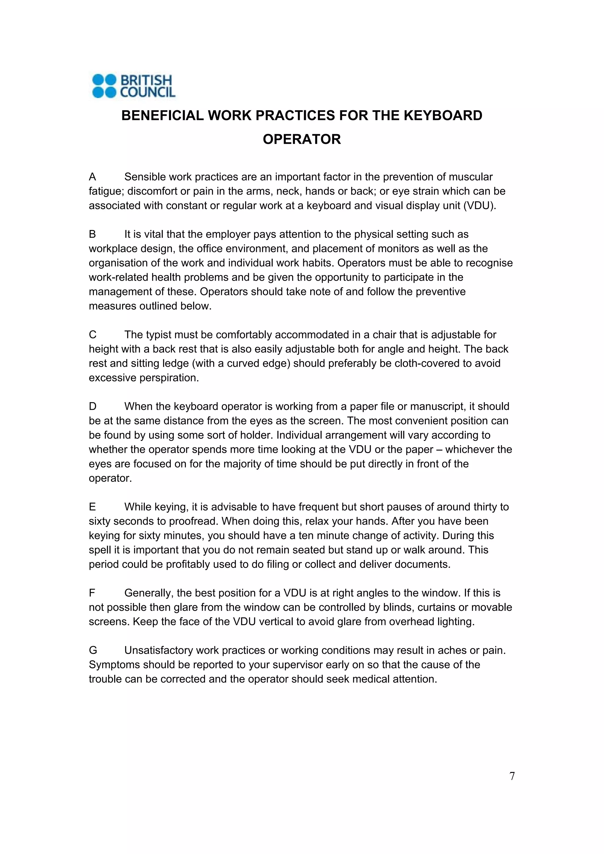 7
BENEFICIAL WORK PRACTICES FOR THE KEYBOARD
OPERATOR
A Sensible work practices are an important factor in the prevention of muscular
fatigue; discomfort or pain in the arms, neck, hands or back; or eye strain which can be
associated with constant or regular work at a keyboard and visual display unit (VDU).
B It is vital that the employer pays attention to the physical setting such as
workplace design, the office environment, and placement of monitors as well as the
organisation of the work and individual work habits. Operators must be able to recognise
work-related health problems and be given the opportunity to participate in the
management of these. Operators should take note of and follow the preventive
measures outlined below.
C The typist must be comfortably accommodated in a chair that is adjustable for
height with a back rest that is also easily adjustable both for angle and height. The back
rest and sitting ledge (with a curved edge) should preferably be cloth-covered to avoid
excessive perspiration.
D When the keyboard operator is working from a paper file or manuscript, it should
be at the same distance from the eyes as the screen. The most convenient position can
be found by using some sort of holder. Individual arrangement will vary according to
whether the operator spends more time looking at the VDU or the paper – whichever the
eyes are focused on for the majority of time should be put directly in front of the
operator.
E While keying, it is advisable to have frequent but short pauses of around thirty to
sixty seconds to proofread. When doing this, relax your hands. After you have been
keying for sixty minutes, you should have a ten minute change of activity. During this
spell it is important that you do not remain seated but stand up or walk around. This
period could be profitably used to do filing or collect and deliver documents.
F Generally, the best position for a VDU is at right angles to the window. If this is
not possible then glare from the window can be controlled by blinds, curtains or movable
screens. Keep the face of the VDU vertical to avoid glare from overhead lighting.
G Unsatisfactory work practices or working conditions may result in aches or pain.
Symptoms should be reported to your supervisor early on so that the cause of the
trouble can be corrected and the operator should seek medical attention.
 
