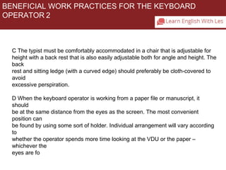 BENEFICIAL WORK PRACTICES FOR THE KEYBOARD 
OPERATOR 2 
C The typist must be comfortably accommodated in a chair that is adjustable for 
height with a back rest that is also easily adjustable both for angle and height. The 
back 
rest and sitting ledge (with a curved edge) should preferably be cloth-covered to 
avoid 
excessive perspiration. 
D When the keyboard operator is working from a paper file or manuscript, it 
should 
be at the same distance from the eyes as the screen. The most convenient 
position can 
be found by using some sort of holder. Individual arrangement will vary according 
to 
whether the operator spends more time looking at the VDU or the paper – 
whichever the 
eyes are fo 
 