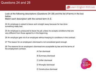 Questions 24 and 28 
Look at the following descriptions (Questions 24–28) and the list of terms in the box 
below. 
Match each description with the correct term A–E. 
24 An employee is asked to leave work straight away because he has done 
something really bad. 
25 An employee is pressured to leave his job unless he accepts conditions that are 
very different from those agreed to in the beginning. 
26 An employer gets rid of an employee without keeping to conditions in the contract. 
27 The reason for an employee’s dismissal is not considered good enough. 
28 The reasons for an employee’s dismissal are acceptable by law and the terms of 
the employment contract. 
A Fair dismissal 
B Summary dismissal 
C Unfair dismissal 
D Wrongful dismissal 
E Constructive dismissal 
 