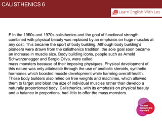 CALISTHENICS 6 
F In the 1960s and 1970s calisthenics and the goal of functional strength 
combined with physical beauty was replaced by an emphasis on huge muscles at 
any cost. This became the sport of body building. Although body building’s 
pioneers were drawn from the calisthenics tradition, the sole goal soon became 
an increase in muscle size. Body building icons, people such as Arnold 
Schwarzenegger and Sergio Oliva, were called 
mass monsters because of their imposing physiques. Physical development of 
this nature was only attainable through the use of anabolic steroids, synthetic 
hormones which boosted muscle development while harming overall health. 
These body builders also relied on free weights and machines, which allowed 
them to target and bloat the size of individual muscles rather than develop a 
naturally proportioned body. Calisthenics, with its emphasis on physical beauty 
and a balance in proportions, had little to offer the mass monsters. 
 
