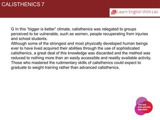 CALISTHENICS 7 
G In this “bigger is better” climate, calisthenics was relegated to groups 
perceived to be vulnerable, such as women, people recuperating from injuries 
and school students. 
Although some of the strongest and most physically developed human beings 
ever to have lived acquired their abilities through the use of sophisticated 
calisthenics, a great deal of this knowledge was discarded and the method was 
reduced to nothing more than an easily accessible and readily available activity. 
Those who mastered the rudimentary skills of calisthenics could expect to 
graduate to weight training rather than advanced calisthenics. 
 