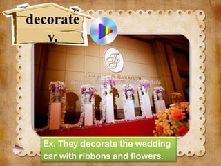 decorate
v.

Ex. They decorate the wedding
car with ribbons and flowers.

 
