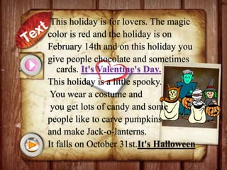 This holiday is for lovers. The magic
color is red and the holiday is on
February 14th and on this holiday you
give people chocolate and sometimes
cards. It's Valentine's Day.
This holiday is a little spooky.
You wear a costume and
you get lots of candy and some
people like to carve pumpkins
and make Jack-o-lanterns.
It falls on October 31st.It's Halloween.

 