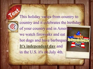 This holiday varies from country to
country and it celebrates the birthday
of your country and in America
we watch fireworks and eat
hot dogs and have barbeques.
It's independent day and
in the U.S. it's on July 4th.

 