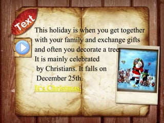 This holiday is when you get together
with your family and exchange gifts
and often you decorate a tree.
It is mainly celebrated
by Christians. It falls on
December 25th.
It‘s Christmas.

 