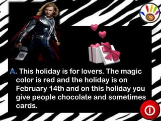 This holiday is for lovers. The magic
color is red and the holiday is on
February 14th and on this holiday you
give people chocolate and sometimes
cards.

 