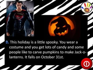 This holiday is a little spooky. You wear a
costume and you get lots of candy and some
people like to carve pumpkins to make Jack-olanterns. It falls on October 31st.

 