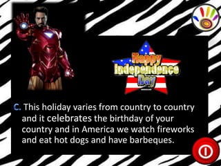 This holiday varies from country to country
and it celebrates the birthday of your
country and in America we watch fireworks
and eat hot dogs and have barbeques.

 
