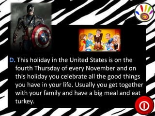 This holiday in the United States is on the
fourth Thursday of every November and on
this holiday you celebrate all the good things
you have in your life. Usually you get together
with your family and have a big meal and eat
turkey.

 