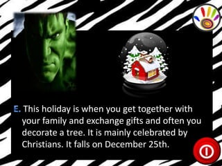 This holiday is when you get together with
your family and exchange gifts and often you
decorate a tree. It is mainly celebrated by
Christians. It falls on December 25th.

 