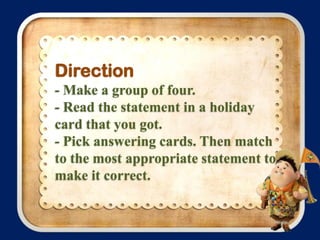 Direction
- Make a group of four.
- Read the statement in a holiday
card that you got.
- Pick answering cards. Then match
to the most appropriate statement to
make it correct.

 